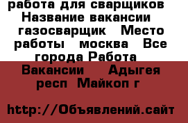 работа для сварщиков › Название вакансии ­ газосварщик › Место работы ­ москва - Все города Работа » Вакансии   . Адыгея респ.,Майкоп г.